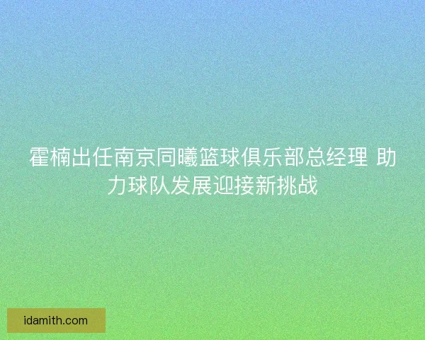 霍楠出任南京同曦篮球俱乐部总经理 助力球队发展迎接新挑战