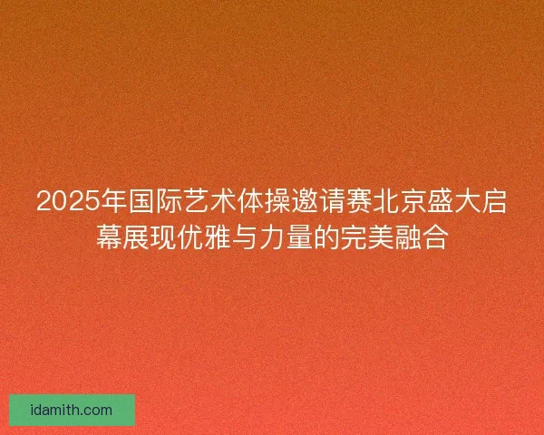 2025年国际艺术体操邀请赛北京盛大启幕展现优雅与力量的完美融合