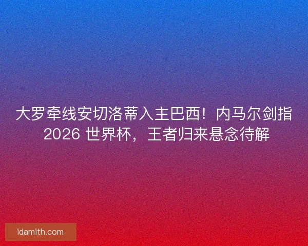 大罗牵线安切洛蒂入主巴西！内马尔剑指 2026 世界杯，王者归来悬念待解